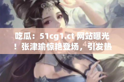 吃瓜：51cg1.ct 网站曝光！张津瑜惊艳登场，引发热议