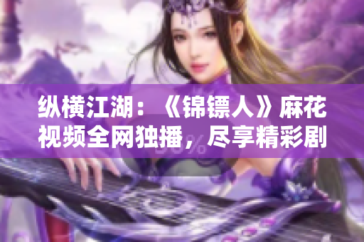 纵横江湖：《锦镖人》麻花视频全网独播，尽享精彩剧情！