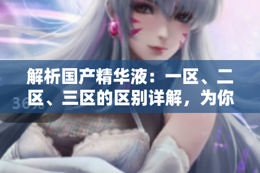 解析国产精华液：一区、二区、三区的区别详解，为你揭示各自特点与功效