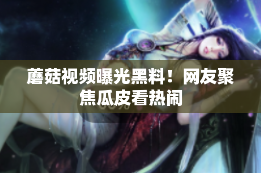 蘑菇视频曝光黑料！网友聚焦瓜皮看热闹