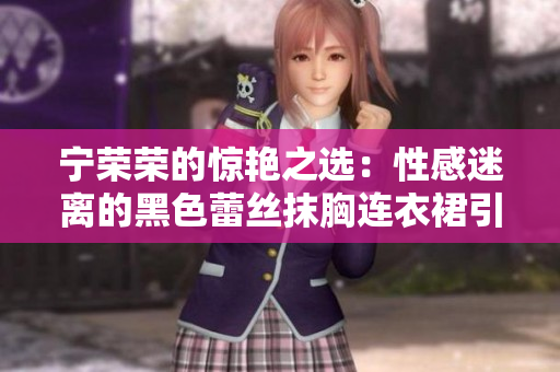 宁荣荣的惊艳之选：性感迷离的黑色蕾丝抹胸连衣裙引爆时尚风潮！