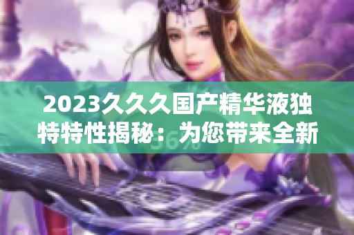 2023久久久国产精华液独特特性揭秘：为您带来全新肌肤体验