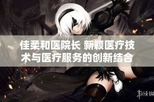 佳柔和医院长 新颖医疗技术与医疗服务的创新结合