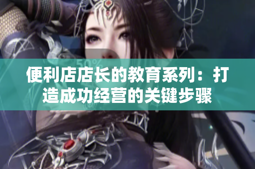 便利店店长的教育系列：打造成功经营的关键步骤