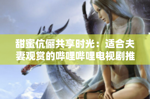 甜蜜伉俪共享时光：适合夫妻观赏的哔哩哔哩电视剧推荐