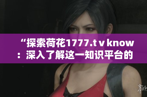 “探索荷花1777.tⅴknow：深入了解这一知识平台的内容与功能”