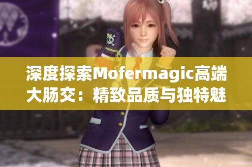 深度探索Mofermagic高端大肠交：精致品质与独特魅力的完美融合