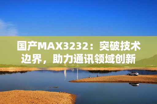 国产MAX3232：突破技术边界，助力通讯领域创新