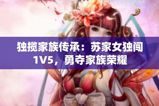 独揽家族传承：苏家女独闯1V5，勇夺家族荣耀