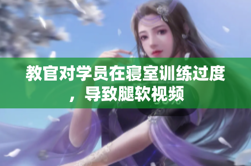 教官对学员在寝室训练过度，导致腿软视频