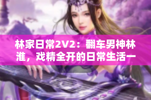 林家日常2V2：翻车男神林淮，戏精全开的日常生活一览