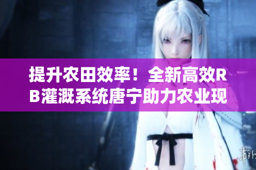 提升农田效率！全新高效RB灌溉系统唐宁助力农业现代化