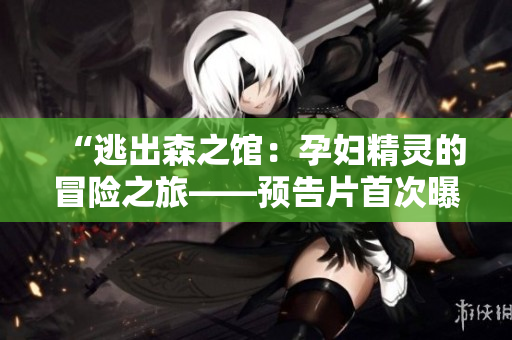 “逃出森之馆：孕妇精灵的冒险之旅——预告片首次曝光！”