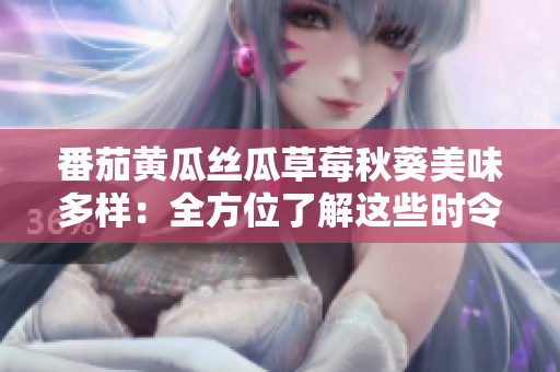 番茄黄瓜丝瓜草莓秋葵美味多样：全方位了解这些时令蔬果的魅力