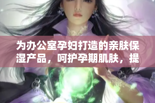 为办公室孕妇打造的亲肤保湿产品，呵护孕期肌肤，提升工作幸福感