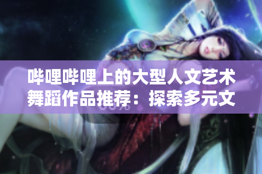 哔哩哔哩上的大型人文艺术舞蹈作品推荐：探索多元文化魅力
