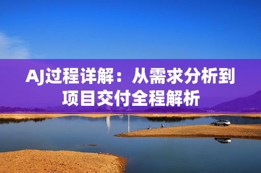 AJ过程详解：从需求分析到项目交付全程解析