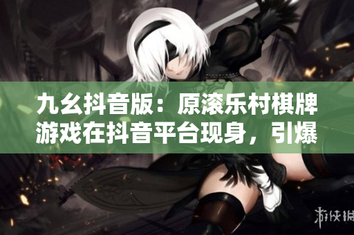 九幺抖音版：原滚乐村棋牌游戏在抖音平台现身，引爆互动热潮