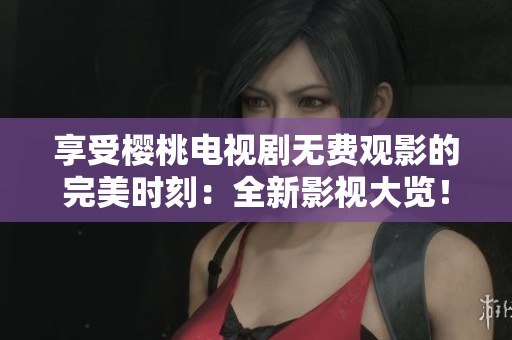 享受樱桃电视剧无费观影的完美时刻：全新影视大览！