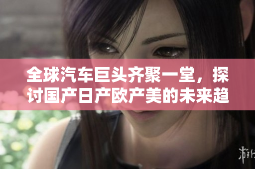 全球汽车巨头齐聚一堂，探讨国产日产欧产美的未来趋势