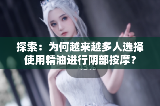 探索：为何越来越多人选择使用精油进行阴部按摩？