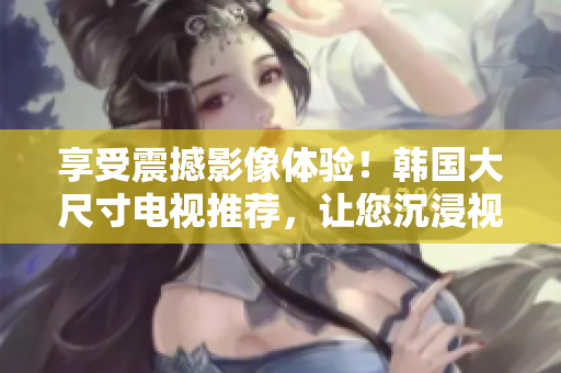 享受震撼影像体验！韩国大尺寸电视推荐，让您沉浸视听盛宴