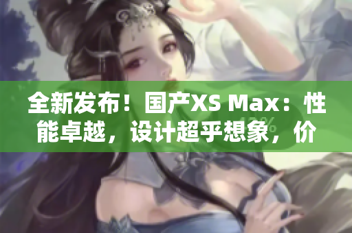 全新发布！国产XS Max：性能卓越，设计超乎想象，价格惊喜！