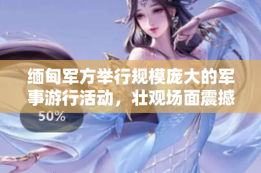 缅甸军方举行规模庞大的军事游行活动，壮观场面震撼人心