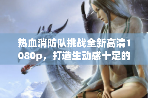 热血消防队挑战全新高清1080p，打造生动感十足的救火壮举