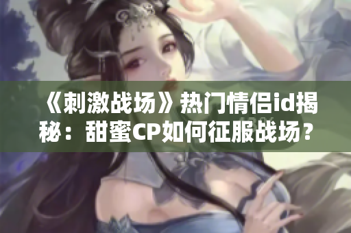 《刺激战场》热门情侣id揭秘：甜蜜CP如何征服战场？