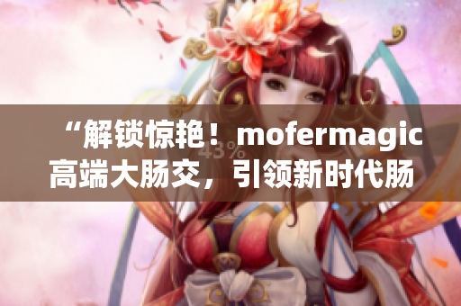 “解锁惊艳！mofermagic高端大肠交，引领新时代肠道健康革命！”
