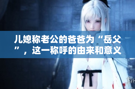 儿媳称老公的爸爸为“岳父”，这一称呼的由来和意义