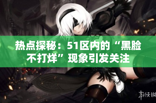 热点探秘：51区内的“黑脸不打烊”现象引发关注