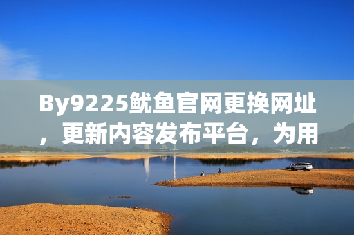 By9225鱿鱼官网更换网址，更新内容发布平台，为用户带来更好的浏览体验