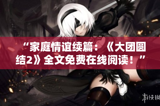 “家庭情谊续篇：《大团圆结2》全文免费在线阅读！”