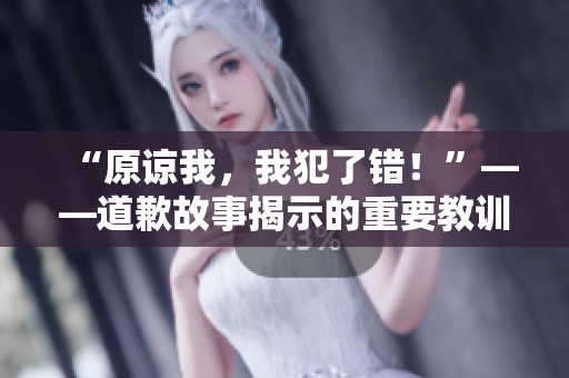 “原谅我，我犯了错！”——道歉故事揭示的重要教训
