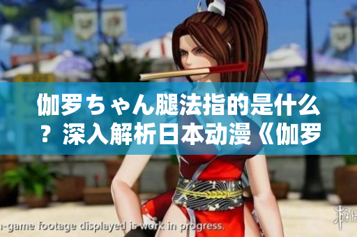 伽罗ちゃん腿法指的是什么？深入解析日本动漫《伽罗ちゃん》中的腿部技能