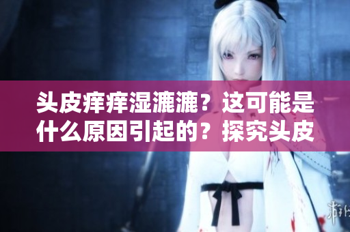 头皮痒痒湿漉漉？这可能是什么原因引起的？探究头皮痒湿的可能原因及解决方法