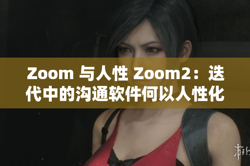 Zoom 与人性 Zoom2：迭代中的沟通软件何以人性化？