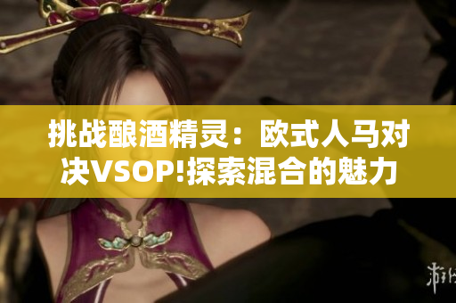 挑战酿酒精灵：欧式人马对决VSOP!探索混合的魅力