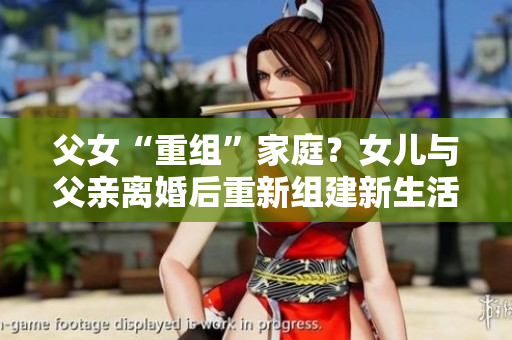 父女“重组”家庭？女儿与父亲离婚后重新组建新生活