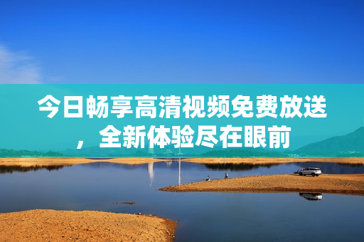 今日畅享高清视频免费放送，全新体验尽在眼前