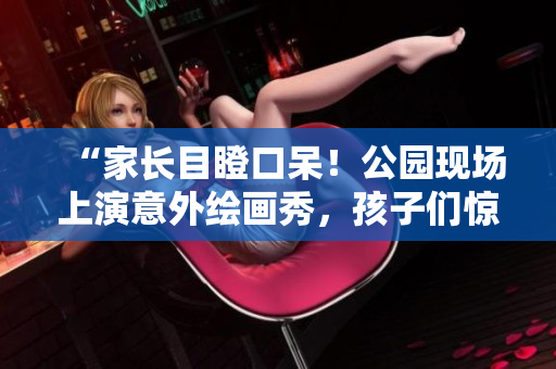 “家长目瞪口呆！公园现场上演意外绘画秀，孩子们惊喜连连”
