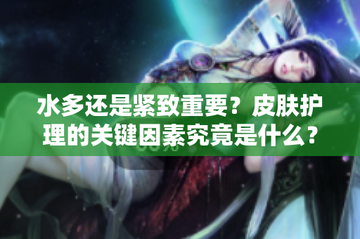水多还是紧致重要？皮肤护理的关键因素究竟是什么？