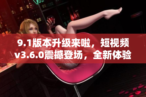 9.1版本升级来啦，短视频v3.6.0震撼登场，全新体验等你来！