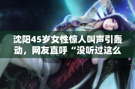 沈阳45岁女性惊人叫声引轰动，网友直呼“没听过这么叫的！”