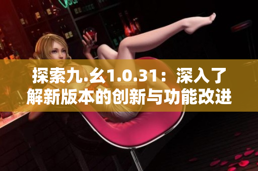 探索九.幺1.0.31：深入了解新版本的创新与功能改进