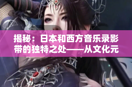 揭秘：日本和西方音乐录影带的独特之处——从文化元素到制作风格的对比分析