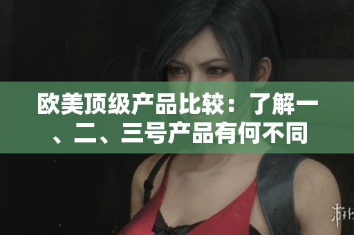 欧美顶级产品比较：了解一、二、三号产品有何不同