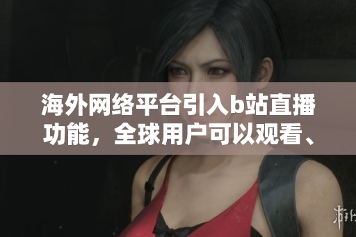 海外网络平台引入b站直播功能，全球用户可以观看、评论和交流